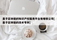 基于区块链的知识产权服务平台有哪些公司[基于区块链的技术专利]